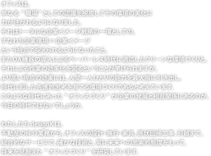 オフィスは、単なる”職場”としての認識を脱皮してその環境の美化に力が注がれるようになりました。それはトータルな企業イメージ戦略の一環としての、すなわち企業環境＝企業イメージという視点で捉えられるようになったこと、またOA機器の導入によるペーパーレス時代に適応したクリーンな環境づくりと、それによる作業の効率化を図るということが挙げられますが、より高い視点の効果には、人間一人ひとりの能力を最大限に引き出し、時代に即した先進的思考を育てる環境づくりであると考えています。このような時代にあった”オフィスづくり”が企業の発展と相互関係にあるのが、今日の時代ではないでしょうか。わたしたちdesignKは、不動産の仲介業務から、オフィスの設計・施行・家具、原状回帰工事、引越まで、総合的なサービスで、確かな技術と、常に未来への思索的態度をもって、将来を見据えた”オフィスづくり”を研究しています。