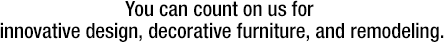 You can count on us for innovative design, decorative furniture, and remodeling.